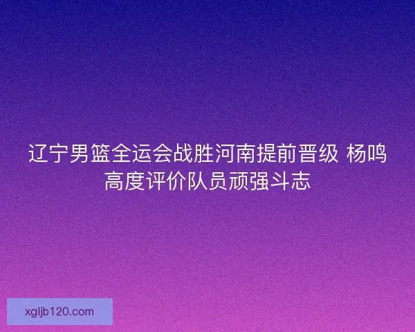 辽宁男篮全运会战胜河南提前晋级 杨鸣高度评价队员顽强斗志