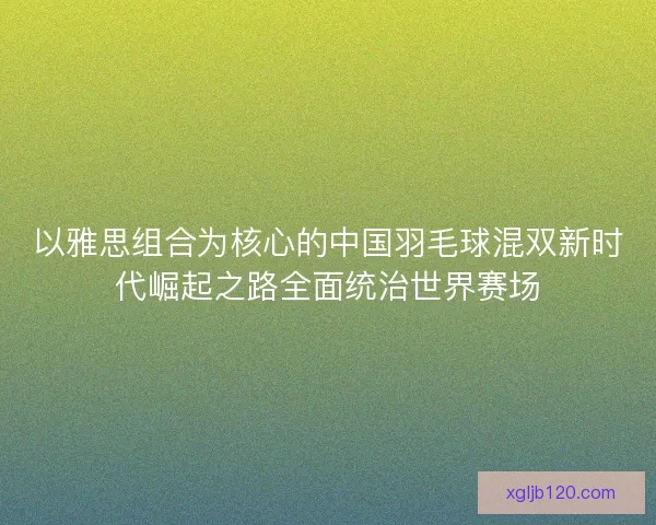 以雅思组合为核心的中国羽毛球混双新时代崛起之路全面统治世界赛场