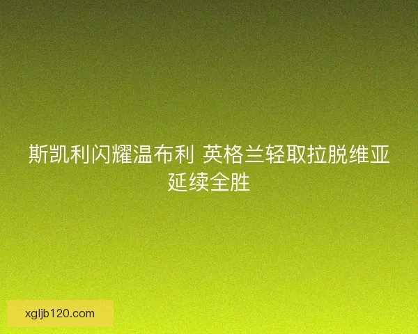 斯凯利闪耀温布利 英格兰轻取拉脱维亚延续全胜