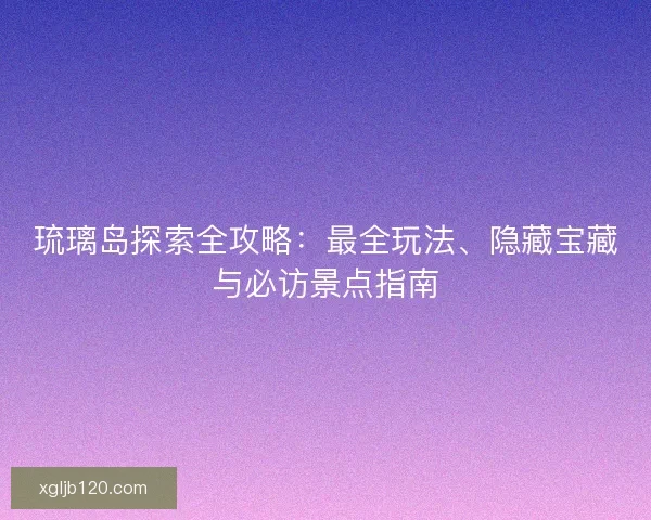 琉璃岛探索全攻略：最全玩法、隐藏宝藏与必访景点指南