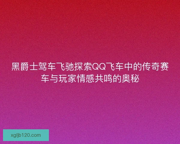 黑爵士驾车飞驰探索QQ飞车中的传奇赛车与玩家情感共鸣的奥秘