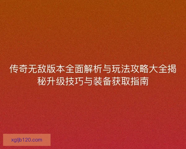传奇无敌版本全面解析与玩法攻略大全揭秘升级技巧与装备获取指南