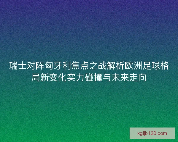 瑞士对阵匈牙利焦点之战解析欧洲足球格局新变化实力碰撞与未来走向
