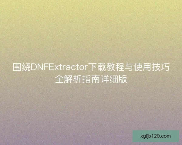 围绕DNFExtractor下载教程与使用技巧全解析指南详细版