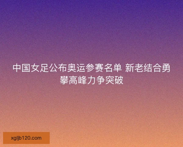 中国女足公布奥运参赛名单 新老结合勇攀高峰力争突破