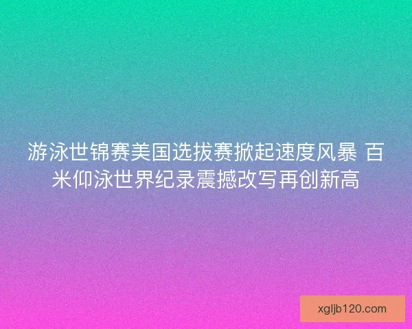 游泳世锦赛美国选拔赛掀起速度风暴 百米仰泳世界纪录震撼改写再创新高