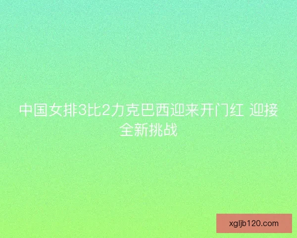 中国女排3比2力克巴西迎来开门红 迎接全新挑战