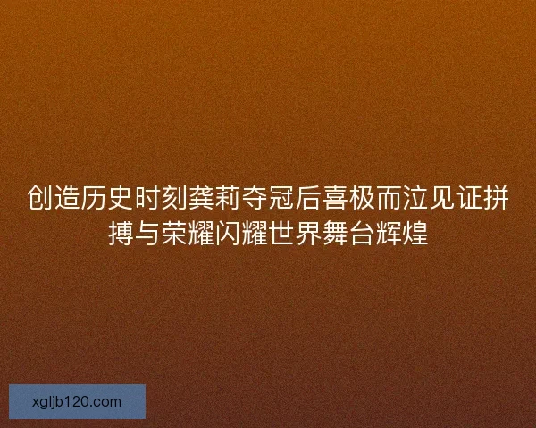 创造历史时刻龚莉夺冠后喜极而泣见证拼搏与荣耀闪耀世界舞台辉煌