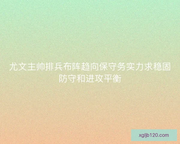 尤文主帅排兵布阵趋向保守务实力求稳固防守和进攻平衡