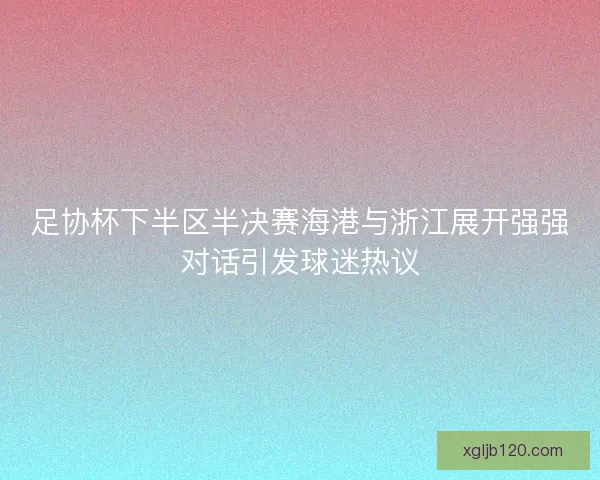 足协杯下半区半决赛海港与浙江展开强强对话引发球迷热议
