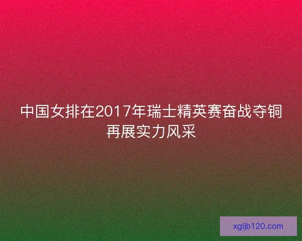 中国女排在2017年瑞士精英赛奋战夺铜再展实力风采