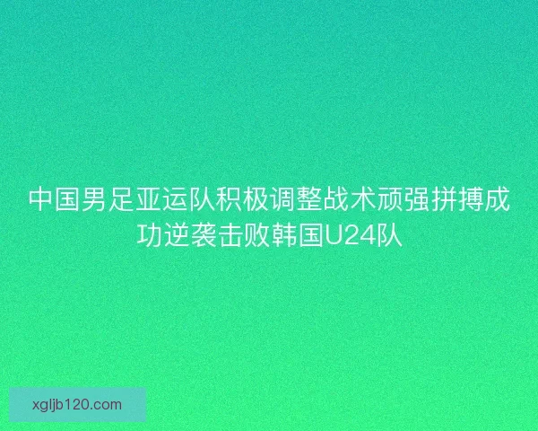中国男足亚运队积极调整战术顽强拼搏成功逆袭击败韩国U24队