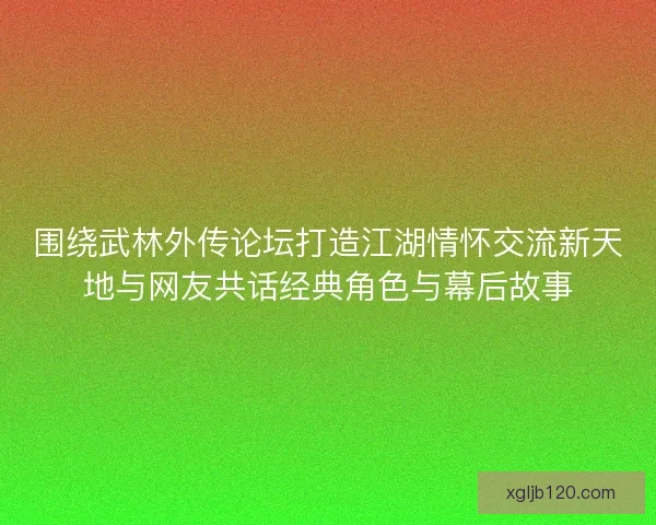围绕武林外传论坛打造江湖情怀交流新天地与网友共话经典角色与幕后故事