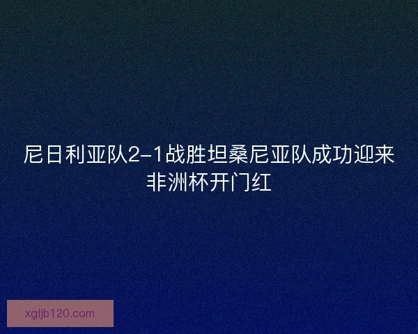 尼日利亚队2-1战胜坦桑尼亚队成功迎来非洲杯开门红 尼日利亚队2-1战胜坦桑尼亚队成功迎来非洲杯开门红