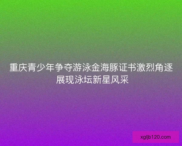 重庆青少年争夺游泳金海豚证书激烈角逐 展现泳坛新星风采