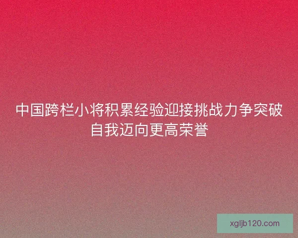 中国跨栏小将积累经验迎接挑战力争突破自我迈向更高荣誉