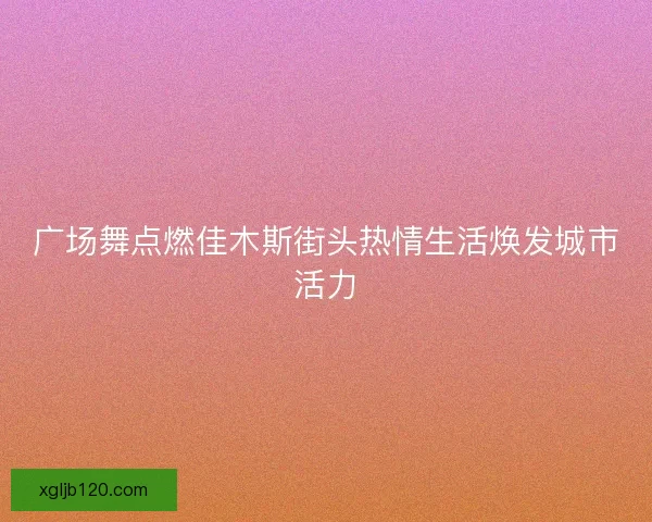 广场舞点燃佳木斯街头热情生活焕发城市活力