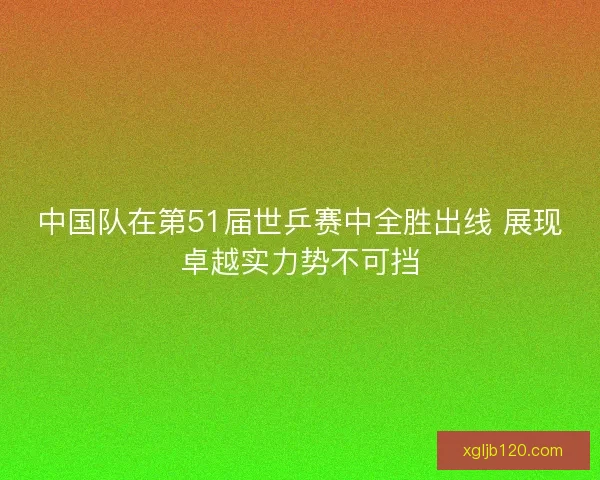 中国队在第51届世乒赛中全胜出线 展现卓越实力势不可挡