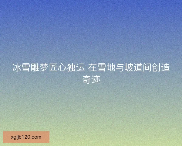 冰雪雕梦匠心独运 在雪地与坡道间创造奇迹
