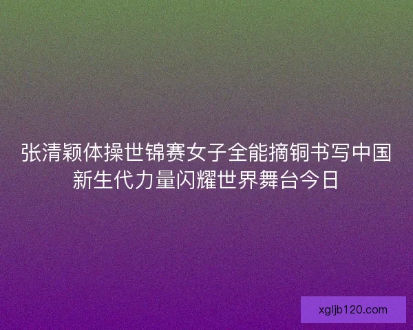 张清颖体操世锦赛女子全能摘铜书写中国新生代力量闪耀世界舞台今日