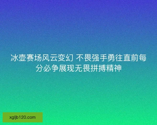 冰壶赛场风云变幻 不畏强手勇往直前每分必争展现无畏拼搏精神