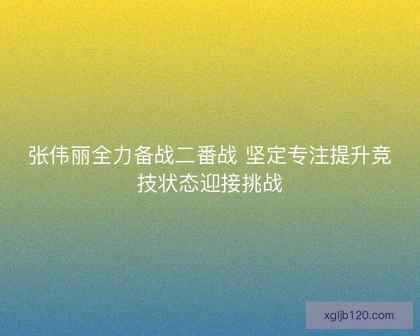 张伟丽全力备战二番战 坚定专注提升竞技状态迎接挑战