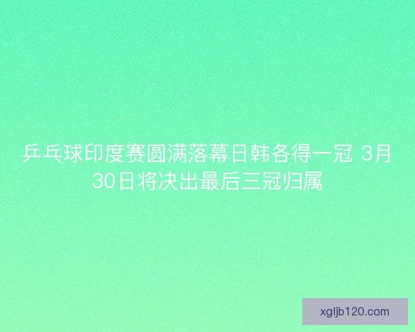 乒乓球印度赛圆满落幕日韩各得一冠 3月30日将决出最后三冠归属